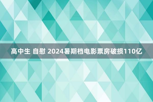 高中生 自慰 2024暑期档电影票房破损110亿