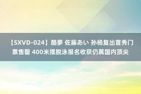 【SXVD-024】酷夢 佐藤あい 孙杨复出首秀门票售罄 400米摆脱泳报名收获仍属国内顶尖