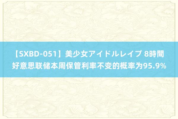 【SXBD-051】美少女アイドルレイプ 8時間 好意思联储本周保管利率不变的概率为95.9%