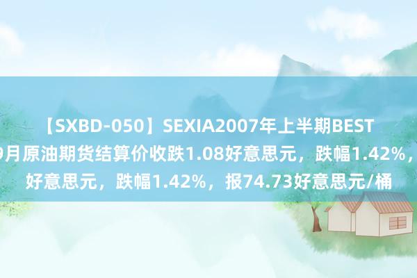 【SXBD-050】SEXIA2007年上半期BEST 全35作品8時間 WTI 9月原油期货结算价收跌1.08好意思元，跌幅1.42%，报74.73好意思元/桶