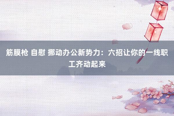 筋膜枪 自慰 挪动办公新势力：六招让你的一线职工齐动起来