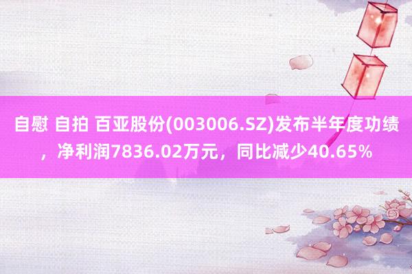 自慰 自拍 百亚股份(003006.SZ)发布半年度功绩，净利润7836.02万元，同比减少40.65%