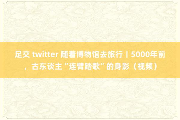 足交 twitter 随着博物馆去旅行丨5000年前，古东谈主“连臂踏歌”的身影（视频）