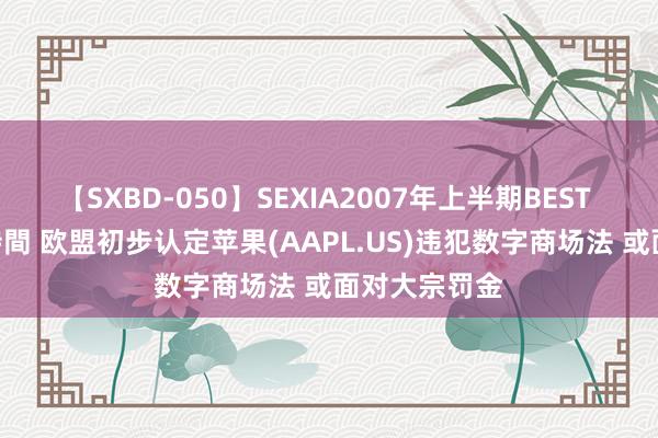 【SXBD-050】SEXIA2007年上半期BEST 全35作品8時間 欧盟初步认定苹果(AAPL.US)违犯数字商场法 或面对大宗罚金