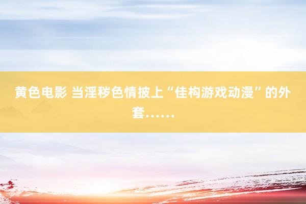 黄色电影 当淫秽色情披上“佳构游戏动漫”的外套……