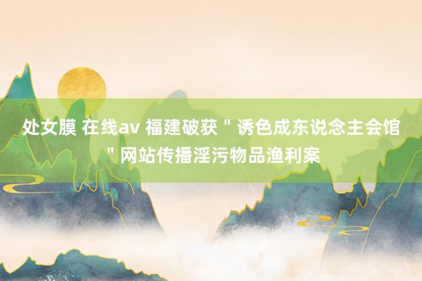 处女膜 在线av 福建破获＂诱色成东说念主会馆＂网站传播淫污物品渔利案