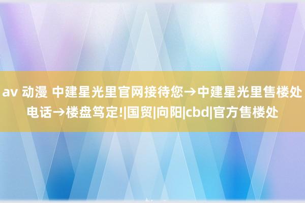 av 动漫 中建星光里官网接待您→中建星光里售楼处电话→楼盘笃定!|国贸|向阳|cbd|官方售楼处