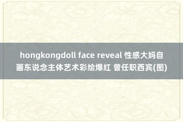 hongkongdoll face reveal 性感大妈自画东说念主体艺术彩绘爆红 曾任职西宾(图)