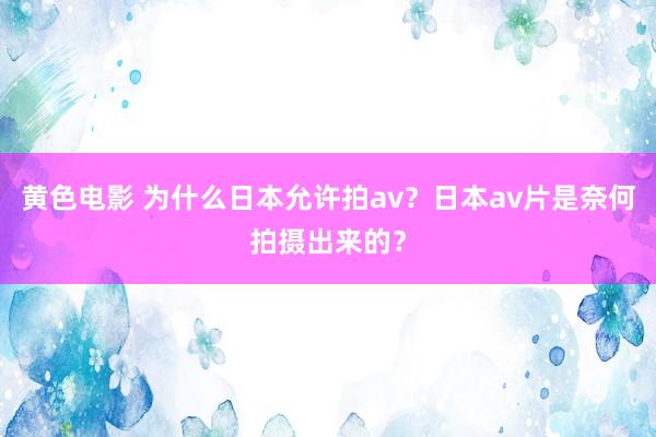 黄色电影 为什么日本允许拍av？日本av片是奈何拍摄出来的？