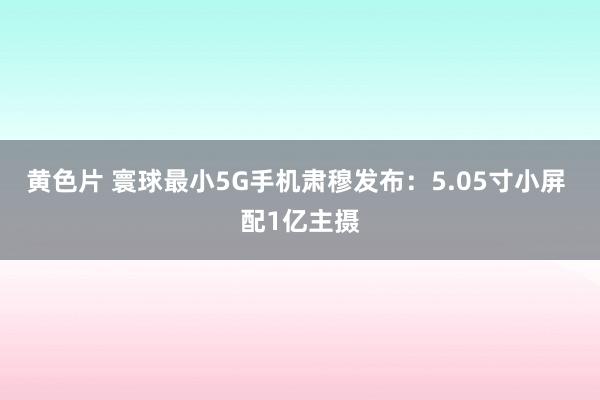 黄色片 寰球最小5G手机肃穆发布：5.05寸小屏 配1亿主摄