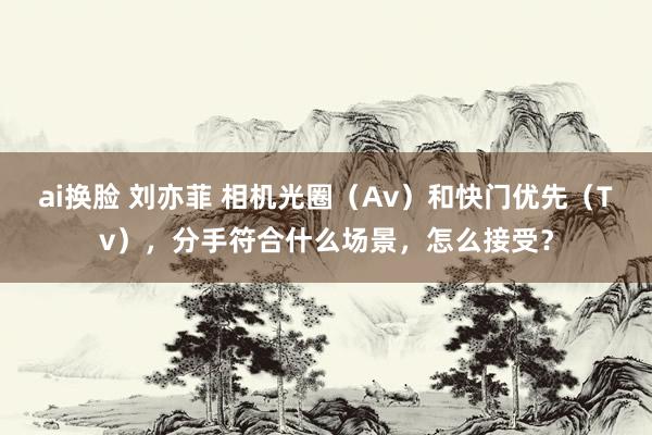 ai换脸 刘亦菲 相机光圈（Av）和快门优先（Tv），分手符合什么场景，怎么接受？