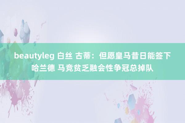 beautyleg 白丝 古蒂：但愿皇马昔日能签下哈兰德 马竞贫乏融会性争冠总掉队