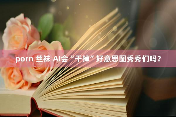 porn 丝袜 AI会“干掉”好意思图秀秀们吗？