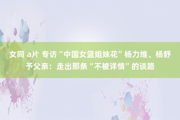 女同 a片 专访“中国女篮姐妹花”杨力维、杨舒予父亲：走出那条“不被详情”的谈路