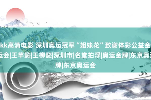 kk高清电影 深圳奥运冠军“姐妹花”致谢体彩公益金|全运会|王芊懿|王柳懿|深圳市|名堂拍浮|奥运金牌|东京奥运会