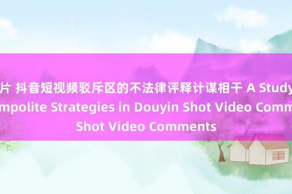 黄色片 抖音短视频驳斥区的不法律评释计谋相干 A Study on the Impolite Strategies in Douyin Shot Video Comments