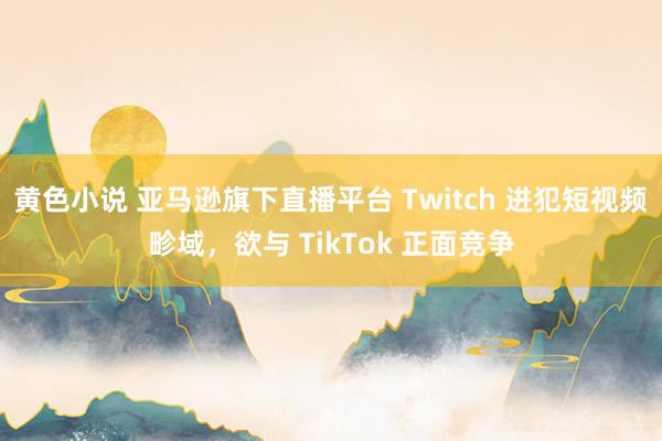 黄色小说 亚马逊旗下直播平台 Twitch 进犯短视频畛域，欲与 TikTok 正面竞争