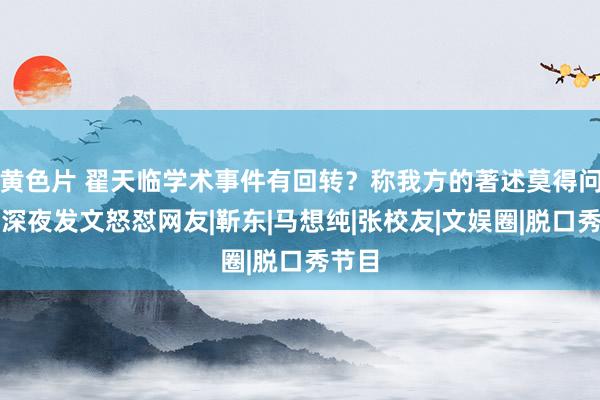 黄色片 翟天临学术事件有回转？称我方的著述莫得问题，深夜发文怒怼网友|靳东|马想纯|张校友|文娱圈|脱口秀节目