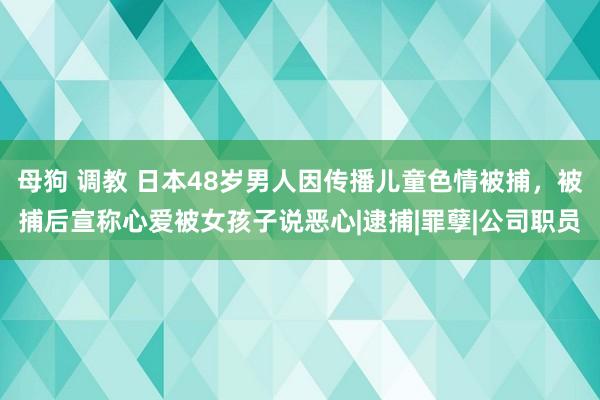 母狗 调教 日本48岁男人因传播儿童色情被捕，被捕后宣称心爱被女孩子说恶心|逮捕|罪孽|公司职员