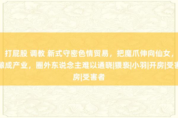 打屁股 调教 新式守密色情贸易，把魔爪伸向仙女，已酿成产业，圈外东说念主难以通晓|猥亵|小羽|开房|受害者