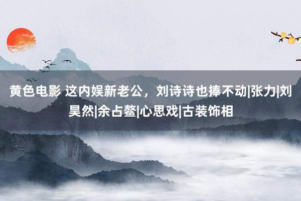 黄色电影 这内娱新老公，刘诗诗也捧不动|张力|刘昊然|余占鳌|心思戏|古装饰相