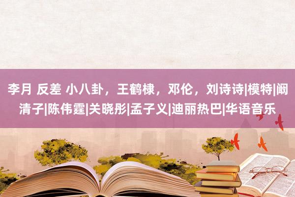 李月 反差 小八卦，王鹤棣，邓伦，刘诗诗|模特|阚清子|陈伟霆|关晓彤|孟子义|迪丽热巴|华语音乐