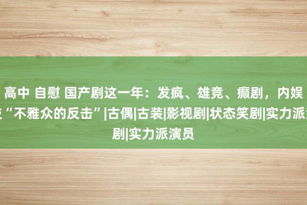 高中 自慰 国产剧这一年：发疯、雄竞、癫剧，内娱献技“不雅众的反击”|古偶|古装|影视剧|状态笑剧|实力派演员